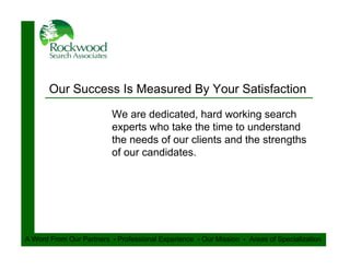 Our Success Is Measured By Your Satisfaction
                          We are dedicated, hard working search
                          experts who take the time to understand
                          the needs of our clients and the strengths
                          of our candidates.




A Word From Our Partners ‫ ﮦ‬Professional Experience ‫ ﮦ‬Our Mission ‫ ﮦ‬Areas of Specialization
 