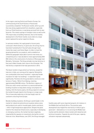 In the region covering Central and Eastern Europe, the
commissioning of the fourth factory in Russia was
successfully completed. The Russian market, which up until
then was being supplemented from elsewhere, especially
from our Polish factories, is now being serviced from its own
factories. This means savings in transport costs as well as the
15% import duty on building materials. Due to the healthy
development in the Polish market, local orders to a large
extent replaced the earlier exports to Russia.


In overseas markets, the rapid growth of recent years
continued in North America. In particular, the strong returns
have been fuelled by Do It Yourself sales through major
chains like Lowe’s and Home Depot. In order to meet the
growing demand for our products, and to establish an
additional geographic base able to service new areas at a
competitive price, it was decided to invest approximately DKK
800 million in the construction of a factory in Mississippi near
Memphis, Tennessee. The Group already runs two factories in
East and in West Canada, both close to the US border. The
new factory is expected to be fully operational in 2014.


The Asian market is huge and all our factories, except the
new one in India, are running at full capacity. Demand for
non-combustible stone wool insulation - especially facade
insulation for high-rise buildings - is expected to grow
significantly. Therefore the Group decided to construct a new
factory in Tianjin, 150 km from Beijing, investing
approximately DKK 800 million. The Northern regions of
China are cold in winter and there is a natural demand for
building insulation to keep down energy consumption for
heating. Until the factory opens, the Group expects to service
the market through imports from Europe on a large scale.
This is financially viable due to the low freight rates for
containers returning from Europe.


Besides building insulation, the Group is world leader in the
market for industrial and technical insulation where stone          healthy sales with some important projects, for instance in
wool products are used to insulate pipes, boilers and ducts         the Middle East and South Africa. This positive sales
– often in high temperature applications. Despite the great         development also helped the new factory in India to get a
need for this industrial infrastructure, especially in developing   good start – dedicated as it is to servicing the Middle East
or emerging countries, the market has been negatively               market and the domestic Indian market with industrial and
impacted by the squeeze on investments during the current           technical insulation. Towards the end of the year, capacity
financial crisis. Nevertheless, over 2012, the Group managed        utilisation improved substantially.




12
Annual Report 2012 I ROCKWOOL International A/S
 