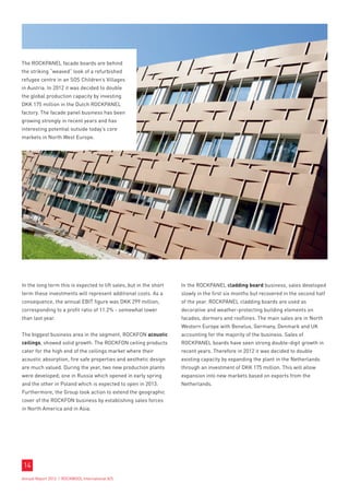 The ROCKPANEL facade boards are behind
the striking “weaved” look of a refurbished
refugee centre in an SOS Children’s Villages
in Austria. In 2012 it was decided to double
the global production capacity by investing
DKK 175 million in the Dutch ROCKPANEL
factory. The facade panel business has been
growing strongly in recent years and has
interesting potential outside today’s core
markets in North West Europe.




In the long term this is expected to lift sales, but in the short   In the ROCKPANEL cladding board business, sales developed
term these investments will represent additional costs. As a        slowly in the first six months but recovered in the second half
consequence, the annual EBIT figure was DKK 299 million,            of the year. ROCKPANEL cladding boards are used as
corresponding to a profit ratio of 11.2% - somewhat lower           decorative and weather-protecting building elements on
than last year.                                                     facades, dormers and rooflines. The main sales are in North
                                                                    Western Europe with Benelux, Germany, Denmark and UK
The biggest business area in the segment, ROCKFON acoustic          accounting for the majority of the business. Sales of
ceilings, showed solid growth. The ROCKFON ceiling products         ROCKPANEL boards have seen strong double-digit growth in
cater for the high end of the ceilings market where their           recent years. Therefore in 2012 it was decided to double
acoustic absorption, fire safe properties and aesthetic design      existing capacity by expanding the plant in the Netherlands
are much valued. During the year, two new production plants         through an investment of DKK 175 million. This will allow
were developed; one in Russia which opened in early spring          expansion into new markets based on exports from the
and the other in Poland which is expected to open in 2013.          Netherlands.
Furthermore, the Group took action to extend the geographic
cover of the ROCKFON business by establishing sales forces
in North America and in Asia.




14
Annual Report 2012 I ROCKWOOL International A/S
 