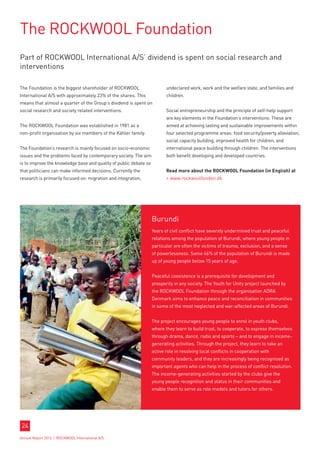 The ROCKWOOL Foundation
Part of ROCKWOOL International A/S’ dividend is spent on social research and
interventions

The Foundation is the biggest shareholder of ROCKWOOL                     undeclared work, work and the welfare state, and families and
International A/S with approximately 23% of the shares. This              children.
means that almost a quarter of the Group’s dividend is spent on
social research and society related interventions.                        Social entrepreneurship and the principle of self-help support
                                                                          are key elements in the Foundation’s interventions. These are
The ROCKWOOL Foundation was established in 1981 as a                      aimed at achieving lasting and sustainable improvements within
non-profit organisation by six members of the Kähler family.              four selected programme areas: food security/poverty alleviation,
                                                                          social capacity building, improved health for children, and
The Foundation’s research is mainly focused on socio-economic             international peace building through children. The interventions
issues and the problems faced by contemporary society. The aim            both benefit developing and developed countries.
is to improve the knowledge base and quality of public debate so
that politicians can make informed decisions. Currently the               Read more about the ROCKWOOL Foundation (in English) at
research is primarily focused on: migration and integration,               www.rockwoolfonden.dk




                                                                   Burundi
                                                                   Years of civil conflict have severely undermined trust and peaceful
                                                                   relations among the population of Burundi, where young people in
                                                                   particular are often the victims of trauma, exclusion, and a sense
                                                                   of powerlessness. Some 46% of the population of Burundi is made
                                                                   up of young people below 15 years of age.


                                                                   Peaceful coexistence is a prerequisite for development and
                                                                   prosperity in any society. The Youth for Unity project launched by
                                                                   the ROCKWOOL Foundation through the organisation ADRA
                                                                   Denmark aims to enhance peace and reconciliation in communities
                                                                   in some of the most neglected and war-affected areas of Burundi.


                                                                   The project encourages young people to enrol in youth clubs,
                                                                   where they learn to build trust, to cooperate, to express themselves
                                                                   through drama, dance, radio and sports – and to engage in income-
                                                                   generating activities. Through the project, they learn to take an
                                                                   active role in resolving local conflicts in cooperation with
                                                                   community leaders, and they are increasingly being recognised as
                                                                   important agents who can help in the process of conflict resolution.
                                                                   The income-generating activities started by the clubs give the
                                                                   young people recognition and status in their communities and
                                                                   enable them to serve as role models and tutors for others.




24
Annual Report 2012 I ROCKWOOL International A/S
 