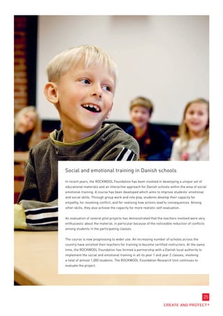 Social and emotional training in Danish schools

In recent years, the ROCKWOOL Foundation has been involved in developing a unique set of
educational materials and an interactive approach for Danish schools within the area of social
emotional training. A course has been developed which aims to improve students’ emotional
and social skills. Through group work and role play, students develop their capacity for
empathy, for resolving conflict, and for realising how actions lead to consequences. Among
other skills, they also achieve the capacity for more realistic self-evaluation.


An evaluation of several pilot projects has demonstrated that the teachers involved were very
enthusiastic about the material, in particular because of the noticeable reduction of conflicts
among students in the participating classes.


The course is now progressing to wider use. An increasing number of schools across the
country have enrolled their teachers for training to become certified instructors. At the same
time, the ROCKWOOL Foundation has formed a partnership with a Danish local authority to
implement the social and emotional training in all its year 1 and year 2 classes, involving
a total of almost 1,000 students. The ROCKWOOL Foundation Research Unit continues to
evaluate the project.




                                                                                              25
 