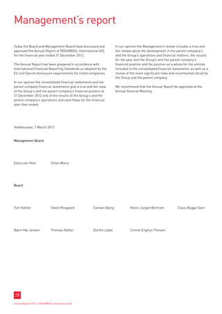 Management’s report

Today the Board and Management Board have discussed and              In our opinion the Management’s review includes a true and
approved the Annual Report of ROCKWOOL International A/S             fair review about the development in the parent company’s
for the financial year ended 31 December 2012.                       and the Group’s operations and financial matters, the results
                                                                     for the year and the Group’s and the parent company’s
The Annual Report has been prepared in accordance with               financial position and the position as a whole for the entities
International Financial Reporting Standards as adopted by the        included in the consolidated financial statements, as well as a
EU and Danish disclosure requirements for listed companies.          review of the more significant risks and uncertainties faced by
                                                                     the Group and the parent company.
In our opinion the consolidated financial statements and the
parent company financial statements give a true and fair view        We recommend that the Annual Report be approved at the
of the Group’s and the parent company’s financial position at        Annual General Meeting.
31 December 2012 and of the results of the Group’s and the
parent company’s operations and cash flows for the financial
year then ended.




Hedehusene, 1 March 2013


Management Board




Eelco van Heel	              Gilles Maria




Board




Tom Kähler	                  Steen Riisgaard	       Carsten Bjerg	             Heinz-Jürgen Bertram	           Claus Bugge Garn




Bjørn Høi Jensen	            Thomas Kähler	         Dorthe Lybye	              Connie Enghus Theisen	




28
Annual Report 2012 I ROCKWOOL International A/S
 