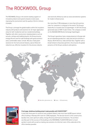 The ROCKWOOL Group
The ROCKWOOL Group is the world’s leading supplier of                                      and marine & offshore as well as noise and vibration systems
innovative products and systems based on stone wool,                                       for modern infrastructure.
improving the environment and the quality of life for millions
of people.                                                                                 Our more than 9,700 employees in more than 40 countries
                                                                                           cater for customers in a big part of the world. The Group’s
The Group is amongst the global leaders within the insulation                              head office is located close to Copenhagen. In 2012 the Group
industry with products and solutions for all major application                             generated sales of DKK 14,664 million. The company is listed
areas for both residential and non-residential buildings.                                  on the NASDAQ OMX Nordic Exchange Copenhagen.
Together with other construction-related products such as
acoustic ceilings and cladding boards, the Group ensures                                   The Group’s operations have a large presence in Europe and
energy efficient and fire-safe buildings with good acoustics                               we are expanding production, sales and service activities in
and a comfortable indoor climate. We also create green                                     Russia, North America, India and East Asia. Together with a
solutions for the horticultural industry, special fibres for                               broad network of business partners, this ensures the global
industrial use, effective insulation for the process industry                              presence of the Group’s products and systems.




                                                                                                                                         X


                                     X




                                                                      Sales office, administration, etc.   Factory   X Planned factory




                                         Front page: Ambitious building project made possible with FLEXSYSTEMTM
                                         It only took three years to construct and complete Statoil’s new more than 66,000 square metres
                                         office building in Norway with room for 2,500 employees. The decisive factors in this construction,
                                         besides time, were optimum safety, energy efficiency and financial limitations. The architect
             Annual Report
             2012
             Released 1 March 2013
                                         ascribes part of the success of the building to the ROCKWOOL FLEXSYSTEM which is much
                                         quicker to work with as well as making new solutions of a thermal cover of the underside of the
                                         office lamellas possible.
 
