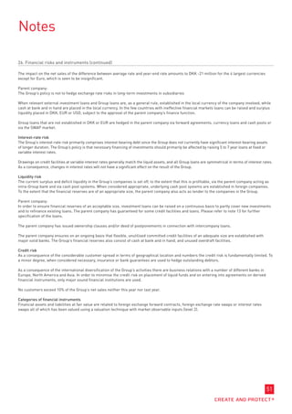 Notes

26. Financial risks and instruments (continued)

The impact on the net sales of the difference between average rate and year-end rate amounts to DKK -21 million for the 4 largest currencies
except for Euro, which is seen to be insignificant.

Parent company:
The Group’s policy is not to hedge exchange rate risks in long-term investments in subsidiaries

When relevant external investment loans and Group loans are, as a general rule, established in the local currency of the company involved, while
cash at bank and in hand are placed in the local currency. In the few countries with ineffective financial markets loans can be raised and surplus
liquidity placed in DKK, EUR or USD, subject to the approval of the parent company’s finance function.

Group loans that are not established in DKK or EUR are hedged in the parent company via forward agreements, currency loans and cash pools or
via the SWAP market.

Interest-rate risk
The Group’s interest-rate risk primarily comprises interest-bearing debt since the Group does not currently have significant interest-bearing assets
of longer duration. The Group’s policy is that necessary financing of investments should primarily be affected by raising 5 to 7 year loans at fixed or
variable interest rates.

Drawings on credit facilities at variable interest rates generally match the liquid assets, and all Group loans are symmetrical in terms of interest rates.
As a consequence, changes in interest rates will not have a significant effect on the result of the Group.

Liquidity risk
The current surplus and deficit liquidity in the Group’s companies is set off, to the extent that this is profitable, via the parent company acting as
intra-Group bank and via cash pool systems. When considered appropriate, underlying cash pool systems are established in foreign companies.
To the extent that the financial reserves are of an appropriate size, the parent company also acts as lender to the companies in the Group.

Parent company:
In order to ensure financial reserves of an acceptable size, investment loans can be raised on a continuous basis to partly cover new investments
and to refinance existing loans. The parent company has guaranteed for some credit facilities and loans. Please refer to note 13 for further
specification of the loans.

The parent company has issued ownership clauses and/or deed of postponements in connection with intercompany loans.

The parent company ensures on an ongoing basis that flexible, unutilised committed credit facilities of an adequate size are established with
major solid banks. The Group’s financial reserves also consist of cash at bank and in hand, and unused overdraft facilities.

Credit risk
As a consequence of the considerable customer spread in terms of geographical location and numbers the credit risk is fundamentally limited. To
a minor degree, when considered necessary, insurance or bank guarantees are used to hedge outstanding debtors.

As a consequence of the international diversification of the Group’s activities there are business relations with a number of different banks in
Europe, North America and Asia. In order to minimise the credit risk on placement of liquid funds and on entering into agreements on derived
financial instruments, only major sound financial institutions are used.

No customers exceed 10% of the Group’s net sales neither this year nor last year.

Categories of financial instruments
Financial assets and liabilities at fair value are related to foreign exchange forward contracts, foreign exchange rate swaps or interest rates
swaps all of which has been valued using a valuation technique with market observable inputs (level 2).




                                                                                                                                                       51
 