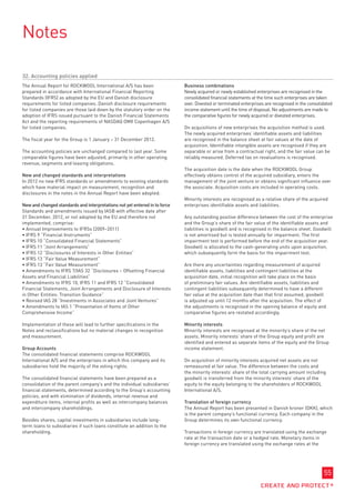 Notes

32. Accounting policies applied
The Annual Report for ROCKWOOL International A/S has been                   Business combinations
prepared in accordance with International Financial Reporting               Newly acquired or newly established enterprises are recognised in the
Standards (IFRS) as adopted by the EU and Danish disclosure                 consolidated financial statements at the time such enterprises are taken
requirements for listed companies. Danish disclosure requirements           over. Divested or terminated enterprises are recognised in the consolidated
for listed companies are those laid down by the statutory order on the      income statement until the time of disposal. No adjustments are made to
adoption of IFRS issued pursuant to the Danish Financial Statements         the comparative figures for newly acquired or divested enterprises.
Act and the reporting requirements of NASDAQ OMX Copenhagen A/S
for listed companies.                                                       On acquisitions of new enterprises the acquisition method is used.
                                                                            The newly acquired enterprises’ identifiable assets and liabilities
The fiscal year for the Group is 1 January – 31 December 2012.              are recognised in the balance sheet at fair values at the date of
                                                                            acquisition. Identifiable intangible assets are recognised if they are
The accounting policies are unchanged compared to last year. Some           separable or arise from a contractual right, and the fair value can be
comparable figures have been adjusted, primarily in other operating         reliably measured. Deferred tax on revaluations is recognised.
revenue, segments and leasing obligations.
                                                                            The acquisition date is the date when the ROCKWOOL Group
New and changed standards and interpretations                               effectively obtains control of the acquired subsidiary, enters the
In 2012 no new IFRS standards or amendments to existing standards           management of the joint venture or obtains significant influence over
which have material impact on measurement, recognition and                  the associate. Acquisition costs are included in operating costs.
disclosures in the notes in the Annual Report have been adopted.
                                                                            Minority interests are recognised as a relative share of the acquired
New and changed standards and interpretations not yet entered in to force   enterprises identifiable assets and liabilities.
Standards and amendments issued by IASB with effective date after
31 December, 2012, or not adopted by the EU and therefore not               Any outstanding positive difference between the cost of the enterprise
implemented, comprise:                                                      and the Group’s share of the fair value of the identifiable assets and
• 
  Annual Improvements to IFRSs (2009–2011)                                  liabilities is goodwill and is recognised in the balance sheet. Goodwill
• IFRS 9 “Financial Instruments”                                            is not amortised but is tested annually for impairment. The first
• 
  IFRS 10 “Consolidated Financial Statements”                               impairment test is performed before the end of the acquisition year.
• IFRS 11 “Joint Arrangements”                                              Goodwill is allocated to the cash-generating units upon acquisition,
• 
  IFRS 12 “Disclosures of Interests in Other Entities”                      which subsequently form the basis for the impairment test.
• IFRS 13 “Fair Value Measurement”
• 
  IFRS 13 “Fair Value Measurement”                                          Are there any uncertainties regarding measurement of acquired
• Amendments to IFRS 7/IAS 32 “Disclosures – Offsetting Financial           identifiable assets, liabilities and contingent liabilities at the
Assets and Financial Liabilities”                                           acquisition date, initial recognition will take place on the basis
• Amendments to IFRS 10, IFRS 11 and IFRS 12 “Consolidated                  of preliminary fair values. Are identifiable assets, liabilities and
Financial Statements, Joint Arrangements and Disclosure of Interests        contingent liabilities subsequently determined to have a different
in Other Entities: Transition Guidance”                                     fair value at the acquisition date than that first assumed, goodwill
• Revised IAS 28 “Investments in Associates and Joint Ventures”             is adjusted up until 12 months after the acquisition. The effect of
• Amendments to IAS 1 “Presentation of Items of Other                       the adjustments is recognised in the opening balance of equity and
Comprehensive Income”                                                       comparative figures are restated accordingly.

Implementation of these will lead to further specifications in the          Minority interests
Notes and reclassifications but no material changes in recognition          Minority interests are recognised at the minority’s share of the net
and measurement.                                                            assets. Minority interests’ share of the Group equity and profit are
                                                                            identified and entered as separate items of the equity and the Group
Group Accounts                                                              income statement.
The consolidated financial statements comprise ROCKWOOL
International A/S and the enterprises in which this company and its         On acquisition of minority interests acquired net assets are not
subsidiaries hold the majority of the voting rights.                        remeasured at fair value. The difference between the costs and
                                                                            the minority interests’ share of the total carrying amount including
The consolidated financial statements have been prepared as a               goodwill is transferred from the minority interests’ share of the
consolidation of the parent company’s and the individual subsidiaries’      equity to the equity belonging to the shareholders of ROCKWOOL
financial statements, determined according to the Group’s accounting        International A/S.
policies, and with elimination of dividends, internal revenue and
expenditure items, internal profits as well as intercompany balances        Translation of foreign currency
and intercompany shareholdings.                                             The Annual Report has been presented in Danish kroner (DKK), which
                                                                            is the parent company’s functional currency. Each company in the
Besides shares, capital investments in subsidiaries include long-           Group determines its own functional currency.
term loans to subsidiaries if such loans constitute an addition to the
shareholding.                                                               Transactions in foreign currency are translated using the exchange
                                                                            rate at the transaction date or a hedged rate. Monetary items in
                                                                            foreign currency are translated using the exchange rates at the




                                                                                                                                                  55
 
