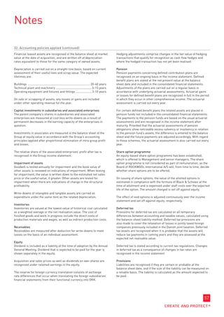 Notes

32. Accounting policies applied (continued)
Financial leased assets are recognised in the balance sheet at market                                Hedging adjustments comprise changes in the fair value of hedging
value at the date of acquisition, and are written off at depreciation                                transactions that qualify for recognition as cash flow hedges and
rates equivalent to those for the same category of owned assets.                                     where the hedged transaction has not yet been realised.

Depreciation is carried out on a straight-line basis, based on current                               Pension
assessment of their useful lives and scrap value. The expected                                       Pension payments concerning defined contribution plans are
lifetimes are:                                                                                       recognised on an ongoing basis in the income statement. Defined
                                                                                                     benefit plans are stated at the net present value at the balance
Buildings ............................................................................ 20-40 years   sheet date and included in the consolidated financial statements.
Technical plant and machinery ............................................ 5-15 years                Adjustments of the plans are carried out on a regular basis in
Operating equipment and fixtures and fittings .................... 3-10 years                        accordance with underlying actuarial assessments. Actuarial gains
                                                                                                     or losses for defined benefit plans are recognized in full in the period
On sale or scrapping of assets, any losses or gains are included                                     in which they occur in other comprehensive income. The actuarial
under other operating revenue for the year.                                                          assessment is carried out every year.

Capital investments in subsidiaries and associated enterprises                                       For certain defined benefit plans the related assets are placed in
The parent company’s shares in subsidiaries and associated                                           pension funds not included in the consolidated financial statements.
enterprises are measured at cost less write-downs as a result of                                     The payments to the pension funds are based on the usual actuarial
permanent decreases in the earning capacity of the enterprises in                                    assessments and are recognised in the income statement after
question.                                                                                            maturity. Provided that the actuarial assessments of pension
                                                                                                     obligations show noticeable excess solvency or insolvency in relation
Investments in associates are measured in the balance sheet of the                                   to the pension fund’s assets, the difference is entered to the balance
Group at equity value in accordance with the Group’s accounting                                      sheet and the future payments are adjusted accordingly. With regard
principles applied after proportional elimination of intra group profit                              to these schemes, the actuarial assessment is also carried out every
and losses.                                                                                          year.

The relative share of the associated enterprises’ profit after tax is                                Share option programme
recognised in the Group income statement.                                                            An equity-based share option programme has been established,
                                                                                                     which is offered to Management and senior managers. The share
Impairment of assets                                                                                 option programme is not considered as part of remuneration, as the
Goodwill is tested annually for impairment and the book value of                                     Board of ROCKWOOL International A/S will, from time to time, decide
other assets is reviewed on indications of impairment. When testing                                  whether share options are to be offered.
for impairment, the value is written down to the estimated net sales
price or the useful value, if greater. Other assets are tested for                                   On issuing of share options, the value of the allotted options is
impairment when there are indications of change in the structural                                    estimated in compliance with the formula of Black  Scholes at the
profitability.                                                                                       time of allotment and is expensed under staff costs over the expected
                                                                                                     life of the option. The amount charged is set off against equity.
Write-downs of intangible and tangible assets are carried as
expenditure under the same item as the related depreciation.                                         The effect of void options is adjusted continuously over the income
                                                                                                     statement and set off against equity, respectively.
Inventories
Inventories are valued at the lowest value of historical cost calculated                             Deferred tax
as a weighted average or the net realisation value. The cost of                                      Provisions for deferred tax are calculated on all temporary
finished goods and work in progress include the direct costs of                                      differences between accounting and taxable values, calculated using
production materials and wages, as well as indirect production costs.                                the balance-sheet liability method. Deferred tax provisions are
                                                                                                     also made to cover the retaxation of losses in jointly taxed foreign
Receivables                                                                                          companies previously included in the Danish joint taxation. Deferred
Receivables are measured after deduction for write-downs to meet                                     tax assets are recognised when it is probable that the assets will
losses on the basis of an individual assessment.                                                     reduce tax payments in coming years and they are assessed at the
                                                                                                     expected net realisable value.
Equity
Dividend is included as a liability at the time of adoption by the Annual                            Deferred tax is stated according to current tax regulations. Changes
General Meeting. Dividend that is expected to be paid for the year is                                in deferred tax as a consequence of changes in tax rates are
shown separately in the equity.                                                                      recognised in the income statement

Acquisition and sales prices as well as dividends on own shares are                                  Provisions
recognised under retained earnings in the equity.                                                    Liabilities are recognised if they are certain or probable at the
                                                                                                     balance sheet date, and if the size of the liability can be measured on
The reserve for foreign currency translation consists of exchange                                    a reliable basis. The liability is calculated as the amount expected to
rate differences that occur when translating the foreign subsidiaries’                               be paid.
financial statements from their functional currency into DKK.




                                                                                                                                                                         57
 