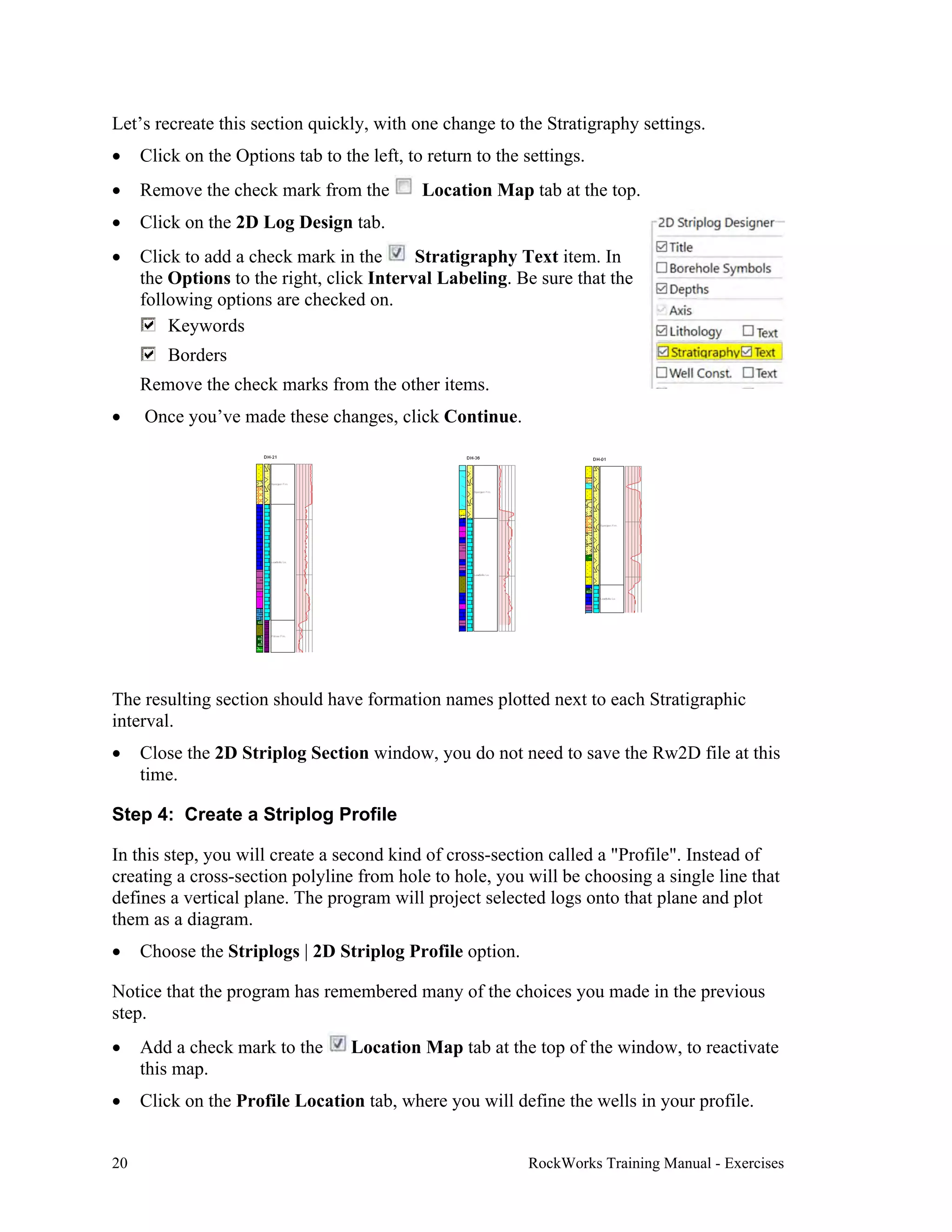 20 RockWorks Training Manual - Exercises
Let’s recreate this section quickly, with one change to the Stratigraphy settings.
 Click on the Options tab to the left, to return to the settings.
 Remove the check mark from the Location Map tab at the top.
 Click on the 2D Log Design tab.
 Click to add a check mark in the Stratigraphy Text item. In
the Options to the right, click Interval Labeling. Be sure that the
following options are checked on.
Keywords
Borders
Remove the check marks from the other items.
 Once you’ve made these changes, click Continue.
The resulting section should have formation names plotted next to each Stratigraphic
interval.
 Close the 2D Striplog Section window, you do not need to save the Rw2D file at this
time.
Step 4: Create a Striplog Profile
In this step, you will create a second kind of cross-section called a "Profile". Instead of
creating a cross-section polyline from hole to hole, you will be choosing a single line that
defines a vertical plane. The program will project selected logs onto that plane and plot
them as a diagram.
 Choose the Striplogs | 2D Striplog Profile option.
Notice that the program has remembered many of the choices you made in the previous
step.
 Add a check mark to the Location Map tab at the top of the window, to reactivate
this map.
 Click on the Profile Location tab, where you will define the wells in your profile.
 