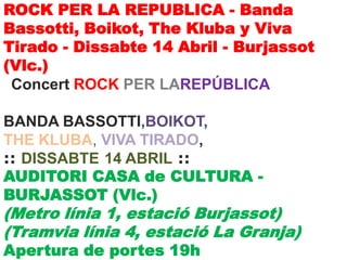 ROCK PER LA REPUBLICA - Banda
Bassotti, Boikot, The Kluba y Viva
Tirado - Dissabte 14 Abril - Burjassot
(Vlc.)
 Concert ROCK PER LAREPÚBLICA

BANDA BASSOTTI,BOIKOT,
THE KLUBA, VIVA TIRADO,
:: DISSABTE 14 ABRIL ::
AUDITORI CASA de CULTURA -
BURJASSOT (Vlc.)
(Metro línia 1, estació Burjassot)
(Tramvia línia 4, estació La Granja)
Apertura de portes 19h
 