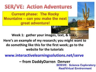 Week 1: gather your images, text, & links;
Here’s an example of my research; you might want to
do something like this for the first week; go to the
website for the tutorials
www.interactivelearningsolutions.net/serve
– from DaddyDarren Denver
 