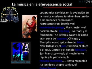 Los grandes cambios en la evolución de la música moderna también han tenido a las ciudades como iconos representativos: Seattle y el  movimiento grunge , Manchester y el nacimiento del  trip-hop , Liverpool y el fenómeno The Beatles, Nashville como gran cuna del  country , Chicago y Memphis como epicentro del  blues , New Orleans y el  jazz , también el blues o el soul, Detroit y el sonido  Motown , San Francisco y todo el movimiento hippie y la psicodelia, la  movida madrileña ..... Hasta mi pueblo ha tenido su propio sonido, el  Getxo Sound . La música en la efervescencia social 