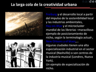 La larga cola de la creatividad urbana Freiburg  y el desarrollo local a partir del impulso de la sostenibilidad local y las industrias ambientales,  Hay-on-Wye  y el microcluster mundial de las librerias –maravilloso ejemplo de posicionamiento de nicho, según la terminología actual-,  New Orleans y el blues ,… Algunas ciudades tienen una alta especialización industrial en el sector musical (Nashville) o son centros de la industria musical (Londres, Nueva York). Un ejemplo de especialización de nicho. 