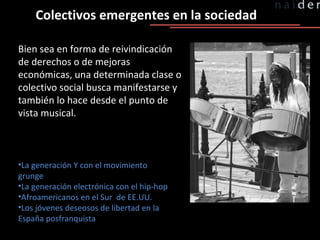 Colectivos emergentes en la sociedad Bien sea en forma de reivindicación de derechos o de mejoras económicas, una determinada clase o colectivo social busca manifestarse y también lo hace desde el punto de vista musical. La generación Y con el movimiento grunge La generación electrónica con el hip-hop Afroamericanos en el Sur  de EE.UU. Los jóvenes deseosos de libertad en la España posfranquista 