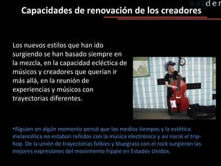Capacidades de renovación de los creadores Los nuevos estilos que han ido surgiendo se han basado siempre en la mezcla, en la capacidad ecléctica de músicos y creadores que querían ir más allá, en la reunión de experiencias y músicos con trayectorias diferentes.  Alguien en algún momento pensó que los medios tiempos y la estética melancólica no estaban reñidos con la música electrónica y así nació el trip-hop. De la unión de trayectorias folkies y bluegrass con el rock surgieron las mejores expresiones del movimiento hippie en Estados Unidos. 