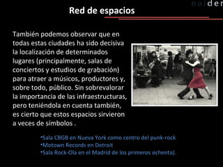 Red de espacios También podemos observar que en todas estas ciudades ha sido decisiva la localización de determinados lugares (principalmente, salas de conciertos y estudios de grabación) para atraer a músicos, productores y, sobre todo, público. Sin sobrevalorar la importancia de las infraestructuras, pero teniéndola en cuenta también, es cierto que estos espacios sirvieron a veces de símbolos . Sala CBGB en Nueva York como centro del punk-rock Motown Records en Detroit Sala Rock-Ola en el Madrid de los primeros ochenta). 
