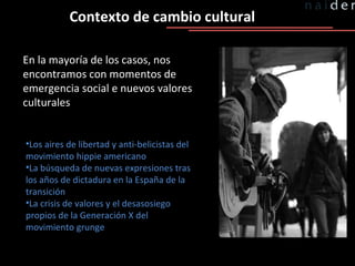 Contexto de cambio cultural En la mayoría de los casos, nos encontramos con momentos de emergencia social e nuevos valores culturales Los aires de libertad y anti-belicistas del movimiento hippie americano La búsqueda de nuevas expresiones tras los años de dictadura en la España de la transición La crisis de valores y el desasosiego propios de la Generación X del movimiento grunge 
