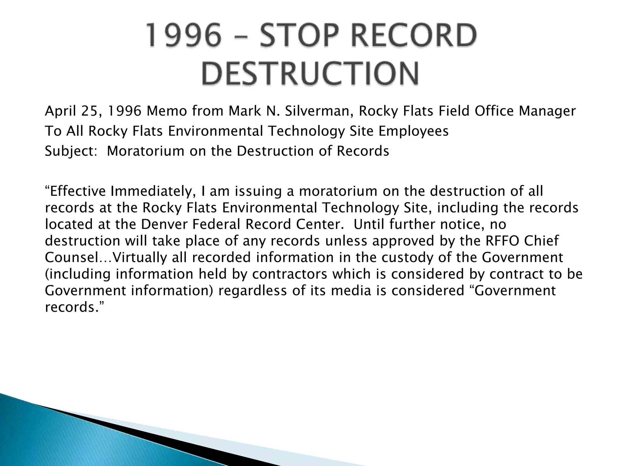 April 25, 1996 Memo from Mark N. Silverman, Rocky Flats Field Office Manager
To All Rocky Flats Environmental Technology Site Employees
Subject: Moratorium on the Destruction of Records
“Effective Immediately, I am issuing a moratorium on the destruction of all
records at the Rocky Flats Environmental Technology Site, including the records
located at the Denver Federal Record Center. Until further notice, no
destruction will take place of any records unless approved by the RFFO Chief
Counsel…Virtually all recorded information in the custody of the Government
(including information held by contractors which is considered by contract to be
Government information) regardless of its media is considered “Government
records.”
 
