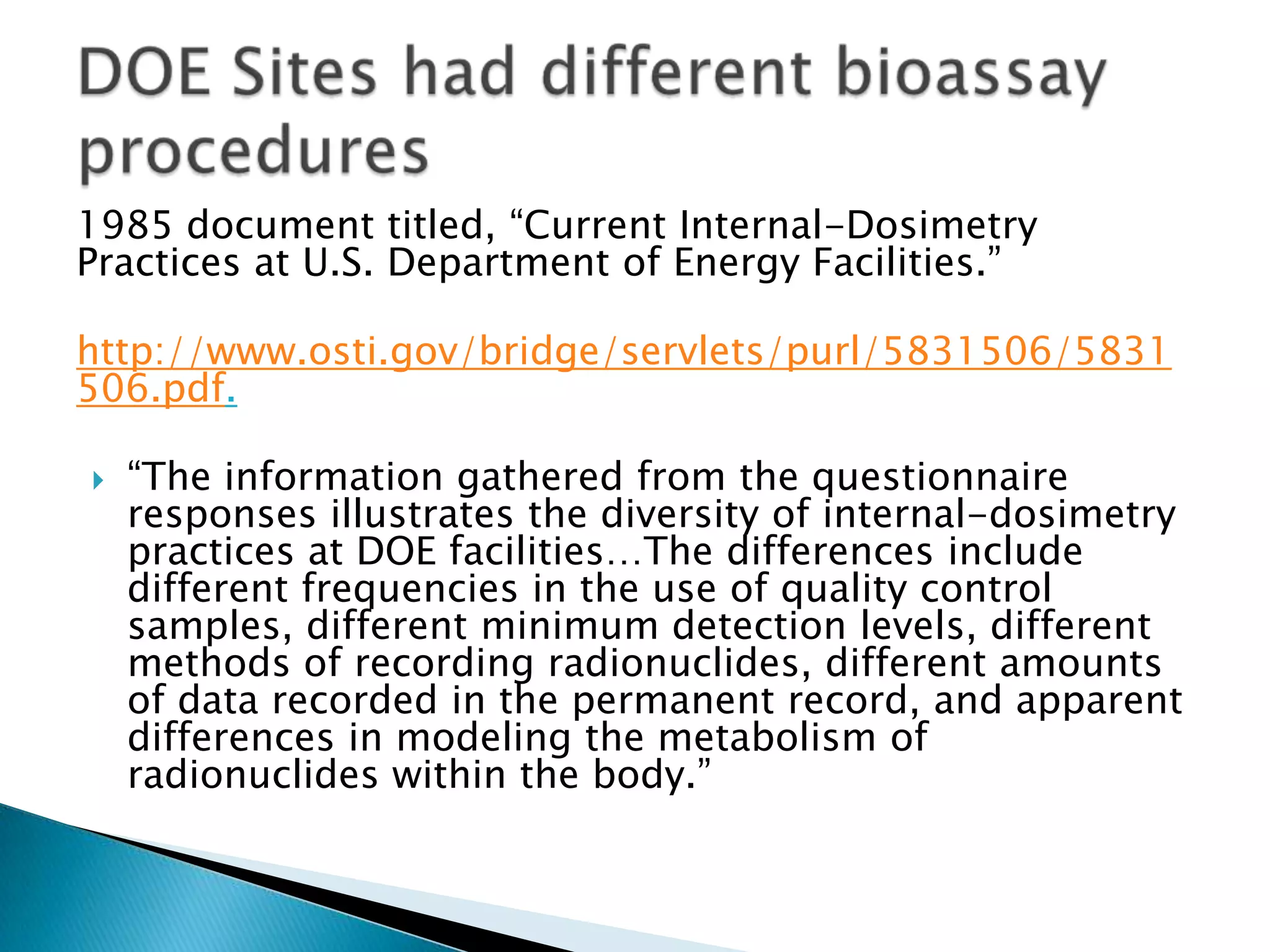 1985 document titled, “Current Internal-Dosimetry
Practices at U.S. Department of Energy Facilities.”
http://www.osti.gov/bridge/servlets/purl/5831506/5831
506.pdf.
 “The information gathered from the questionnaire
responses illustrates the diversity of internal-dosimetry
practices at DOE facilities…The differences include
different frequencies in the use of quality control
samples, different minimum detection levels, different
methods of recording radionuclides, different amounts
of data recorded in the permanent record, and apparent
differences in modeling the metabolism of
radionuclides within the body.”
 