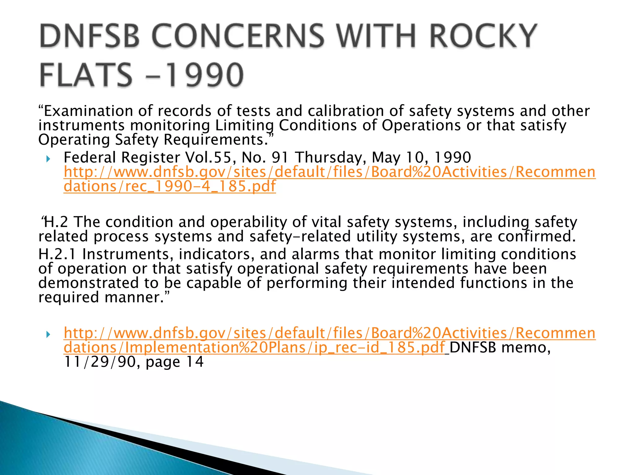 “Examination of records of tests and calibration of safety systems and other
instruments monitoring Limiting Conditions of Operations or that satisfy
Operating Safety Requirements.”
 Federal Register Vol.55, No. 91 Thursday, May 10, 1990
http://www.dnfsb.gov/sites/default/files/Board%20Activities/Recommen
dations/rec_1990-4_185.pdf
“H.2 The condition and operability of vital safety systems, including safety
related process systems and safety-related utility systems, are confirmed.
H.2.1 Instruments, indicators, and alarms that monitor limiting conditions
of operation or that satisfy operational safety requirements have been
demonstrated to be capable of performing their intended functions in the
required manner.”
 http://www.dnfsb.gov/sites/default/files/Board%20Activities/Recommen
dations/Implementation%20Plans/ip_rec-id_185.pdf DNFSB memo,
11/29/90, page 14
 