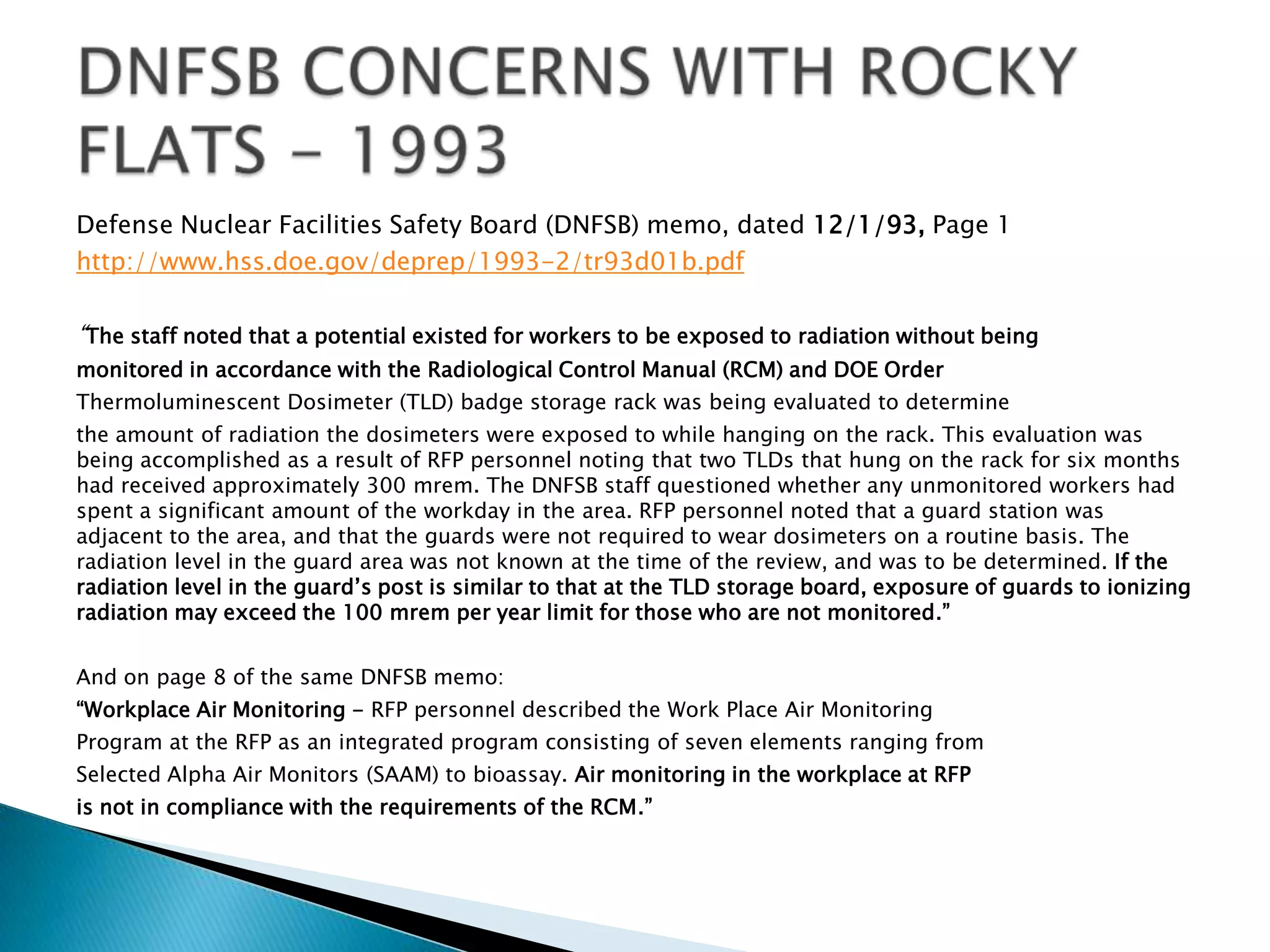 Defense Nuclear Facilities Safety Board (DNFSB) memo, dated 12/1/93, Page 1
http://www.hss.doe.gov/deprep/1993-2/tr93d01b.pdf
“The staff noted that a potential existed for workers to be exposed to radiation without being
monitored in accordance with the Radiological Control Manual (RCM) and DOE Order
Thermoluminescent Dosimeter (TLD) badge storage rack was being evaluated to determine
the amount of radiation the dosimeters were exposed to while hanging on the rack. This evaluation was
being accomplished as a result of RFP personnel noting that two TLDs that hung on the rack for six months
had received approximately 300 mrem. The DNFSB staff questioned whether any unmonitored workers had
spent a significant amount of the workday in the area. RFP personnel noted that a guard station was
adjacent to the area, and that the guards were not required to wear dosimeters on a routine basis. The
radiation level in the guard area was not known at the time of the review, and was to be determined. If the
radiation level in the guard’s post is similar to that at the TLD storage board, exposure of guards to ionizing
radiation may exceed the 100 mrem per year limit for those who are not monitored.”
And on page 8 of the same DNFSB memo:
“Workplace Air Monitoring - RFP personnel described the Work Place Air Monitoring
Program at the RFP as an integrated program consisting of seven elements ranging from
Selected Alpha Air Monitors (SAAM) to bioassay. Air monitoring in the workplace at RFP
is not in compliance with the requirements of the RCM.”
 