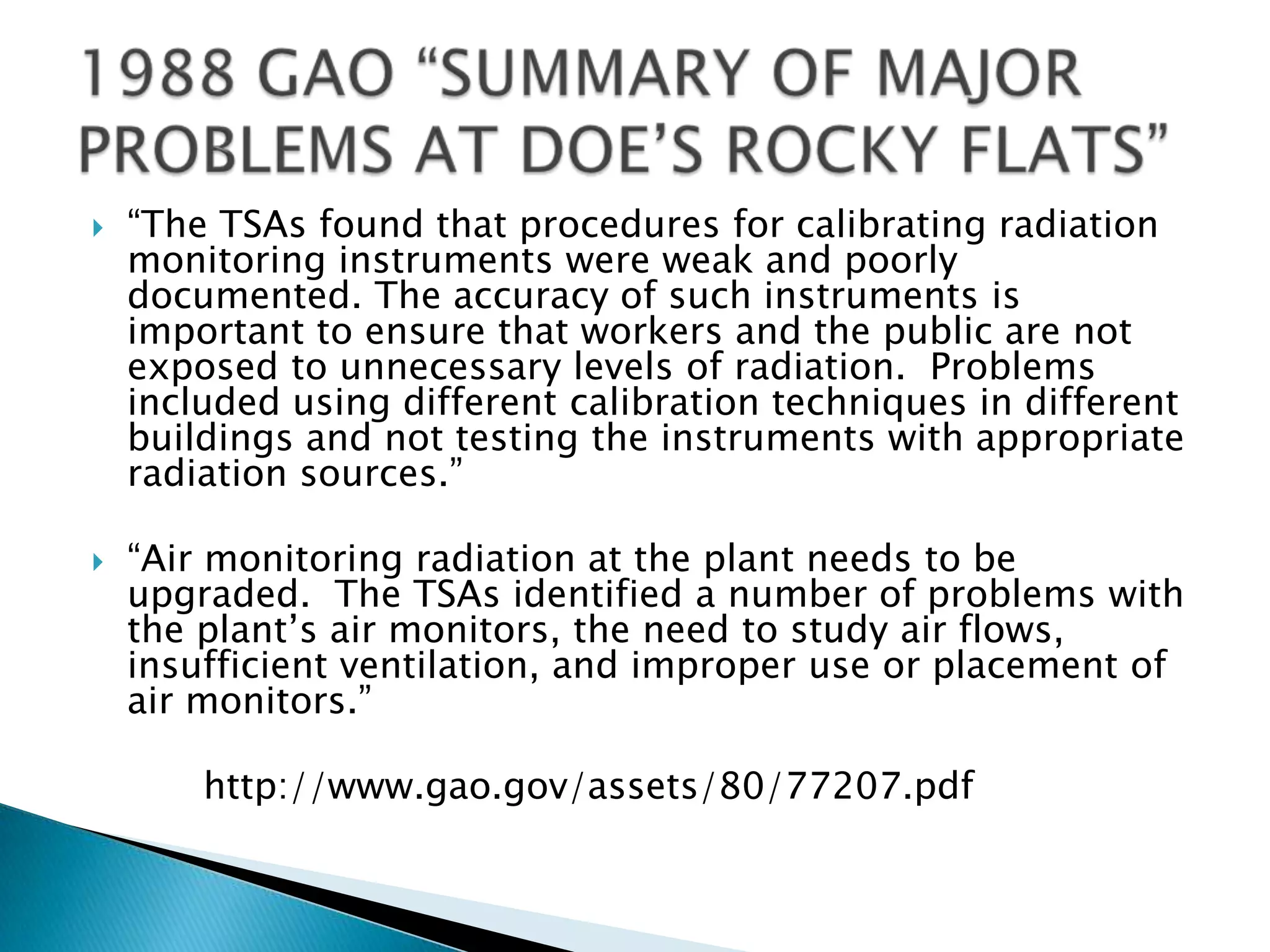  “The TSAs found that procedures for calibrating radiation
monitoring instruments were weak and poorly
documented. The accuracy of such instruments is
important to ensure that workers and the public are not
exposed to unnecessary levels of radiation. Problems
included using different calibration techniques in different
buildings and not testing the instruments with appropriate
radiation sources.”
 “Air monitoring radiation at the plant needs to be
upgraded. The TSAs identified a number of problems with
the plant’s air monitors, the need to study air flows,
insufficient ventilation, and improper use or placement of
air monitors.”
http://www.gao.gov/assets/80/77207.pdf
 