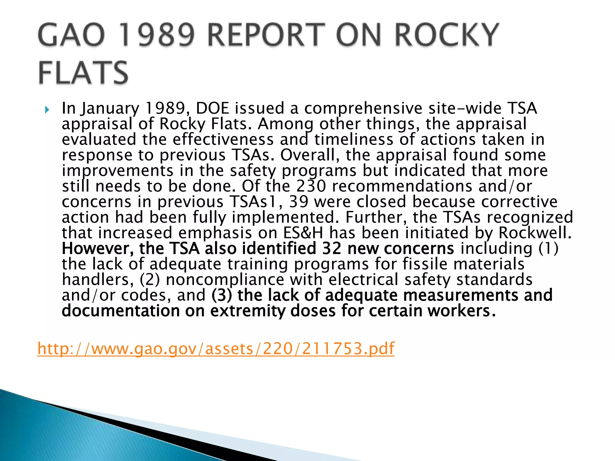  In January 1989, DOE issued a comprehensive site-wide TSA
appraisal of Rocky Flats. Among other things, the appraisal
evaluated the effectiveness and timeliness of actions taken in
response to previous TSAs. Overall, the appraisal found some
improvements in the safety programs but indicated that more
still needs to be done. Of the 230 recommendations and/or
concerns in previous TSAs1, 39 were closed because corrective
action had been fully implemented. Further, the TSAs recognized
that increased emphasis on ES&H has been initiated by Rockwell.
However, the TSA also identified 32 new concerns including (1)
the lack of adequate training programs for fissile materials
handlers, (2) noncompliance with electrical safety standards
and/or codes, and (3) the lack of adequate measurements and
documentation on extremity doses for certain workers.
http://www.gao.gov/assets/220/211753.pdf
 