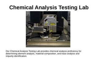 Chemical Analysis Testing Lab
Our Chemical Analysis Testing Lab provides chemical analysis proficiency for
determining element analysis, material composition, and trace analysis and
impurity identification.
 