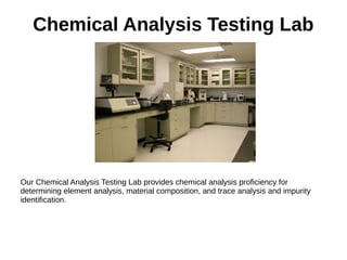 Chemical Analysis Testing Lab
Our Chemical Analysis Testing Lab provides chemical analysis proficiency for
determining element analysis, material composition, and trace analysis and impurity
identification.
 