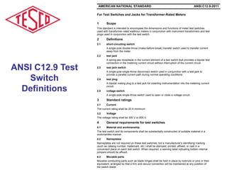 For Test Switches and Jacks for Transformer-Rated Meters
1 Scope
This standard is intended to encompass the dimensions and functions of meter test switches
used with transformer-rated watthour meters in conjunction with instrument transformers and test
plugs used in conjunction with the test switch.
2 Definitions
2.1 short-circuiting switch
A single-pole double-throw (make-before-break) transfer switch used to transfer current
away from the meter.
2.2 test jack
A spring-jaw receptacle in the current element of a test switch that provides a bipolar test
connection in the metering current circuit without interruption of the current circuit.
2.3 test jack switch
A single-pole single-throw disconnect switch used in conjunction with a test jack to
provide a parallel current path during normal operating conditions.
2.4 test plug
A bipolar mating plug to a test jack for inserting instrumentation into the metering current
circuit.
2.5 voltage switch
A single-pole single-throw switch used to open or close a voltage circuit.
3 Standard ratings
3.1 Current
The current rating shall be 20 A minimum.
3.2 Voltage
The voltage rating shall be 300 V or 600 V.
4 General requirements for test switches
4.1 Material and workmanship
The test switch and its components shall be substantially constructed of suitable material in a
workmanlike manner.
4.2 Nameplates
Nameplates are not required on these test switches, but a manufacturer's identifying marking
(such as catalog number, trademark, etc.) shall be stamped, printed, affixed, or cast in a
convenient place on each test switch. When required, a warning label indicating hidden internal
jumpers should be affixed.
4.3 Movable parts
Movable conducting parts such as blade hinges shall be held in place by locknuts or pins or their
equivalent, arranged so that a firm and secure connection will be maintained at any position of
the switch blade.
AMERICAN NATIONAL STANDARD ANSI C12.9-2011
ANSI C12.9 Test
Switch
Definitions
 