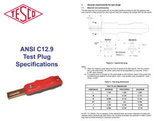 ANSI C12.9
Test Plug
Specifications
1 General requirements for test plugs
1.1 Materials and workmanship
The test plug shall be constructed with an insulated handle providing an anti-slip gripping area
and a barrier to help prevent the user’s gloved hand from slipping into contact with the test switch.
B
B
L
M
..
.
Ymax /2
R1
SECTION B-B
SCALE 2 : 1
Insertion
Guide
Standard
Wmin
Alternate #1
R
G
T
P
.
Figure 6 – Typical test plug
Notes:
(1) When the insertion guide takes the form of Section B-B Alternate #1, then for a switch
with a slot width Wmin, the switch Jaws shall not be separated by more than Ymax =
0.188” when inserted.
(2) If a positive stop is provided on the probe blade to limit insertion depth of the probe to M
by bottoming out against S of the switch, then L may exceed Lmax provided M < Dmin –
Smax = 0.030”.
Table 3 – Test plug dimensions
TEST PLUG DIMENSIONS
DIMENSION MINIMUM PREFERRED MAXIMUM
L 1.100 1.200 1.260
M 0 0.140 0.175
R 0.090 0.110 0.120
R1 n/a n/a 0.156
T 0.100 0.130 0.156
G 0.040 0.125 0.175
ALERT TO USERS: Prior to adoption of this standard there are known instances of probes and
switches where interferences exist which may not allow all probes and switches to mate or which
may lead to probes shorting to undesired conductors.
 