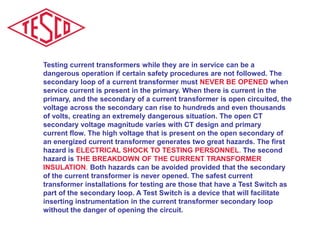 Testing current transformers while they are in service can be a
dangerous operation if certain safety procedures are not followed. The
secondary loop of a current transformer must NEVER BE OPENED when
service current is present in the primary. When there is current in the
primary, and the secondary of a current transformer is open circuited, the
voltage across the secondary can rise to hundreds and even thousands
of volts, creating an extremely dangerous situation. The open CT
secondary voltage magnitude varies with CT design and primary
current flow. The high voltage that is present on the open secondary of
an energized current transformer generates two great hazards. The first
hazard is ELECTRICAL SHOCK TO TESTING PERSONNEL. The second
hazard is THE BREAKDOWN OF THE CURRENT TRANSFORMER
INSULATION. Both hazards can be avoided provided that the secondary
of the current transformer is never opened. The safest current
transformer installations for testing are those that have a Test Switch as
part of the secondary loop. A Test Switch is a device that will facilitate
inserting instrumentation in the current transformer secondary loop
without the danger of opening the circuit.
 
