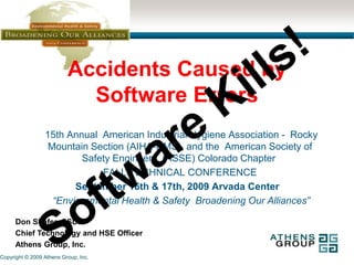 Accidents Caused by Software Errors Software Kills!  15th Annual  American Industrial Hygiene Association -  Rocky Mountain Section (AIHA-RMS), and the  American Society of Safety Engineers  (ASSE) Colorado Chapter  FALL TECHNICAL CONFERENCE September 16th & 17th, 2009 Arvada Center    “Environmental Health & Safety  Broadening Our Alliances” Don Shafer, CSDP Chief Technology and HSE Officer Athens Group, Inc. 