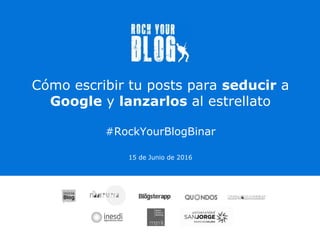 Cómo escribir tu posts para seducir a
Google y lanzarlos al estrellato
#RockYourBlogBinar
15 de Junio de 2016
 