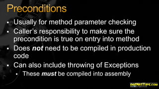 




Usually for method parameter checking
Caller’s responsibility to make sure the
precondition is true on entry into method
Does not need to be compiled in production
code
Can also include throwing of Exceptions


These must be compiled into assembly

 