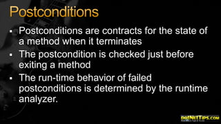 



Postconditions are contracts for the state of
a method when it terminates
The postcondition is checked just before
exiting a method
The run-time behavior of failed
postconditions is determined by the runtime
analyzer.

 