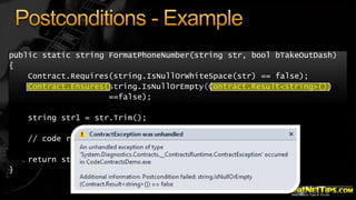 public static string FormatPhoneNumber(string str, bool bTakeOutDash)
{
Contract.Requires(string.IsNullOrWhiteSpace(str) == false);
Contract.Ensures(string.IsNullOrEmpty(Contract.Result<string>())
==false);
string str1 = str.Trim();
// code removed for brevity
return str1;

}

 