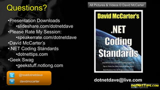Questions?

All Pictures & Videos © David McCarter

•Presentation Downloads
•slideshare.com/dotnetdave
•Please Rate My Session:
•speakerrate.com/dotnetdave
•David McCarter’s
•.NET Coding Standards
•dotnettips.com
•Geek Swag
•geekstuff.notlong.com
@realdotnetdave
davidmccarter

dotnetdave@live.com

 