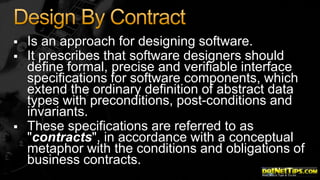 




Is an approach for designing software.
It prescribes that software designers should
define formal, precise and verifiable interface
specifications for software components, which
extend the ordinary definition of abstract data
types with preconditions, post-conditions and
invariants.
These specifications are referred to as
"contracts", in accordance with a conceptual
metaphor with the conditions and obligations of
business contracts.

 