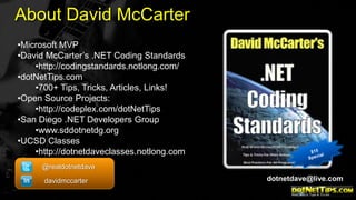 About David McCarter
•Microsoft MVP
•David McCarter’s .NET Coding Standards
•http://codingstandards.notlong.com/
•dotNetTips.com
•700+ Tips, Tricks, Articles, Links!
•Open Source Projects:
•http://codeplex.com/dotNetTips
•San Diego .NET Developers Group
•www.sddotnetdg.org
•UCSD Classes
•http://dotnetdaveclasses.notlong.com
@realdotnetdave
davidmccarter

dotnetdave@live.com

 