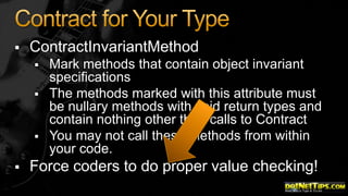

ContractInvariantMethod







Mark methods that contain object invariant
specifications
The methods marked with this attribute must
be nullary methods with void return types and
contain nothing other than calls to Contract
You may not call these methods from within
your code.

Force coders to do proper value checking!

 