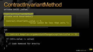 private Int32 _value;
[ContractInvariantMethod]
private void Invariants()
{
Contract.Invariant(_value >= 0,
"Value cannot be less than zero.");
}
-------------------------------------set
{
// Contract.Requires<ArgumentOutOfRangeException>(value >= 0);
if (this.Value != value)
{
// Code Removed for Brevity
}
}

 