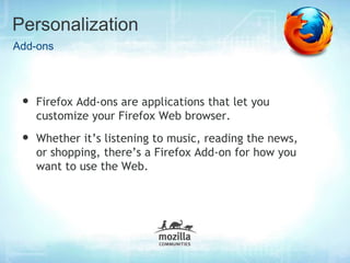 Personalization
Add-ons




 •   Firefox Add-ons are applications that let you
     customize your Firefox Web browser.
 •   Whether it’s listening to music, reading the news,
     or shopping, there’s a Firefox Add-on for how you
     want to use the Web.
 