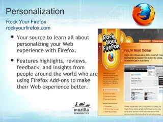 Personalization
Rock Your Firefox
rockyourfirefox.com
 • Your source to learn all about
    personalizing your Web
    experience with Firefox.
 • Features highlights, reviews,
    feedback, and insights from
    people around the world who are
    using Firefox Add-ons to make
    their Web experience better.
 