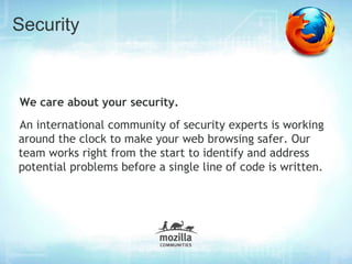 Security



We care about your security.
An international community of security experts is working
around the clock to make your web browsing safer. Our
team works right from the start to identify and address
potential problems before a single line of code is written.
 