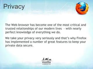 Privacy

The Web browser has become one of the most critical and
trusted relationships of our modern lives – with nearly
perfect knowledge of everything we do.
We take your privacy very seriously and that’s why Firefox
has implemented a number of great features to keep your
private data secure.
 