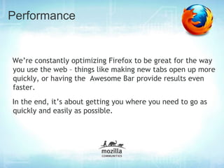 Performance


We’re constantly optimizing Firefox to be great for the way
you use the web – things like making new tabs open up more
quickly, or having the Awesome Bar provide results even
faster.
In the end, it’s about getting you where you need to go as
quickly and easily as possible.
 