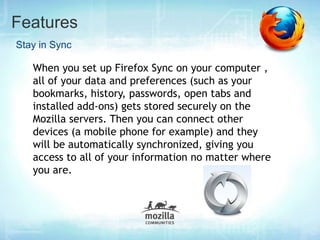Features
Stay in Sync

   When you set up Firefox Sync on your computer ,
   all of your data and preferences (such as your
   bookmarks, history, passwords, open tabs and
   installed add-ons) gets stored securely on the
   Mozilla servers. Then you can connect other
   devices (a mobile phone for example) and they
   will be automatically synchronized, giving you
   access to all of your information no matter where
   you are.
 