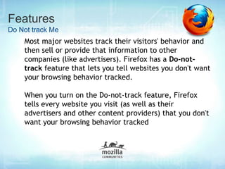 Features
Do Not track Me
    Most major websites track their visitors' behavior and
    then sell or provide that information to other
    companies (like advertisers). Firefox has a Do-not-
    track feature that lets you tell websites you don't want
    your browsing behavior tracked.

    When you turn on the Do-not-track feature, Firefox
    tells every website you visit (as well as their
    advertisers and other content providers) that you don't
    want your browsing behavior tracked
 