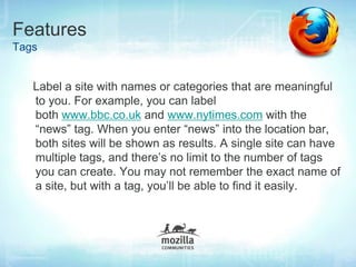 Features
Tags


   Label a site with names or categories that are meaningful
   to you. For example, you can label
   both www.bbc.co.uk and www.nytimes.com with the
   “news” tag. When you enter “news” into the location bar,
   both sites will be shown as results. A single site can have
   multiple tags, and there’s no limit to the number of tags
   you can create. You may not remember the exact name of
   a site, but with a tag, you’ll be able to find it easily.
 