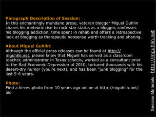 Paragraph Description of Session:
In this enchantingly mundane preso, veteran blogger Miguel Guhlin
shares his meteoric rise to rock star status as a blogger, confesses
his blogging addiction, time spent in rehab and offers a retrospective




                                                                         Session Materials - http://mguhlin.net
look at blogging as therapeutic nonsense worth tracking and sharing.

About Miguel Guhlin:
Although the official press releases can be found at http://
mguhlin.net, please know that Miguel has served as a classroom
teacher, administrator in Texas schools, worked as a consultant prior
to the Sad Economic Depression of 2010, tortured thousands with his
desert-dry humor (you’re next), and has been “junk blogging” for the
last 5-6 years.

Photo:
Find a hi-res photo from 10 years ago online at http://mguhlin.net/
bio
 