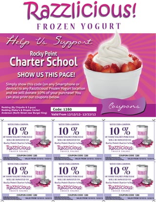 Razzlicious!
  Help Us Support
                          Rocky Point
       Charter School
             SHOW US THIS PAGE!
   Simply show this code (on any Smartphone or
   device) to any Razzlicious! Frozen Yogurt location
   and we will donate 10% of your purchase! You
   can also print out coupons below.

Redding (By Chipolte & 5 guys)
Redding (Raley’s & Shopko Center)                    Code: 1280
                                                                                                          Coupons
Anderson (North Street near Burger King)
                                                    Valid From 12/15/12- 12/22/12


     WITH THIS COUPON                                    WITH THIS COUPON                                   WITH THIS COUPON


     10 %
 OF YOUR YOGURT PURCHASE
                                                         10 %
                                                     OF YOUR YOGURT PURCHASE
                                                                                                            10 %
                                                                                                        OF YOUR YOGURT PURCHASE
    WILL BE DONATED TO                                  WILL BE DONATED TO                                 WILL BE DONATED TO
 Rocky Point Charter School                          Rocky Point Charter School                         Rocky Point Charter School



                              1280                                                1280                                               1280
                    VALID FROM 12/15/12- 12/22/12                      VALID FROM 12/15/12- 12/22/12                       VALID FROM 12/15/12- 12/22/12


     WITH THIS COUPON                                    WITH THIS COUPON                                   WITH THIS COUPON


     10 %
 OF YOUR YOGURT PURCHASE
                                                         10 %
                                                     OF YOUR YOGURT PURCHASE
                                                                                                            10 %
                                                                                                        OF YOUR YOGURT PURCHASE
    WILL BE DONATED TO                                  WILL BE DONATED TO                                 WILL BE DONATED TO
 Rocky Point Charter School                          Rocky Point Charter School                         Rocky Point Charter School



                              1280                                                1280                                               1280
                     VALID FROM 12/15/12- 12/22/12                      VALID FROM 12/15/12- 12/22/12                      VALID FROM 12/15/12- 12/22/12
 